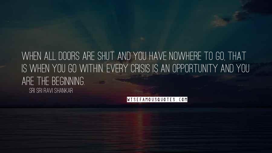 Sri Sri Ravi Shankar Quotes: When all doors are shut and you have nowhere to go, that is when you go within. Every crisis is an opportunity and you are the beginning.