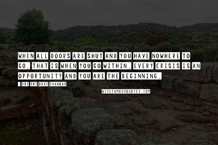 Sri Sri Ravi Shankar Quotes: When all doors are shut and you have nowhere to go, that is when you go within. Every crisis is an opportunity and you are the beginning.