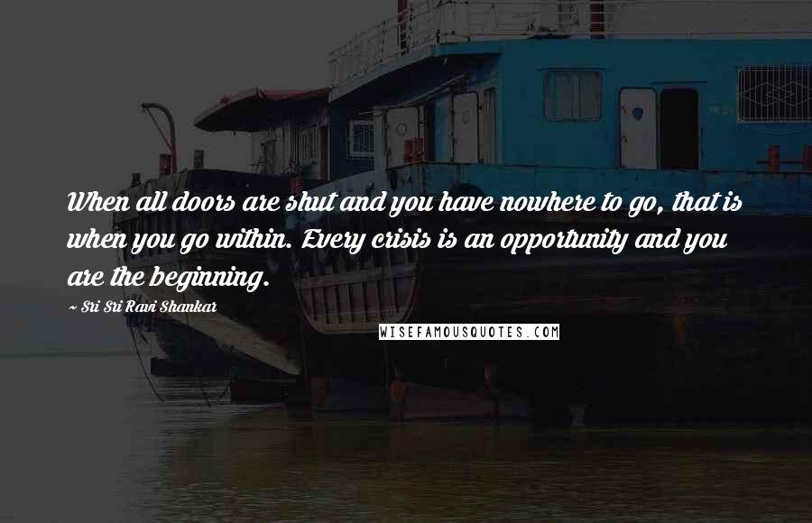 Sri Sri Ravi Shankar Quotes: When all doors are shut and you have nowhere to go, that is when you go within. Every crisis is an opportunity and you are the beginning.