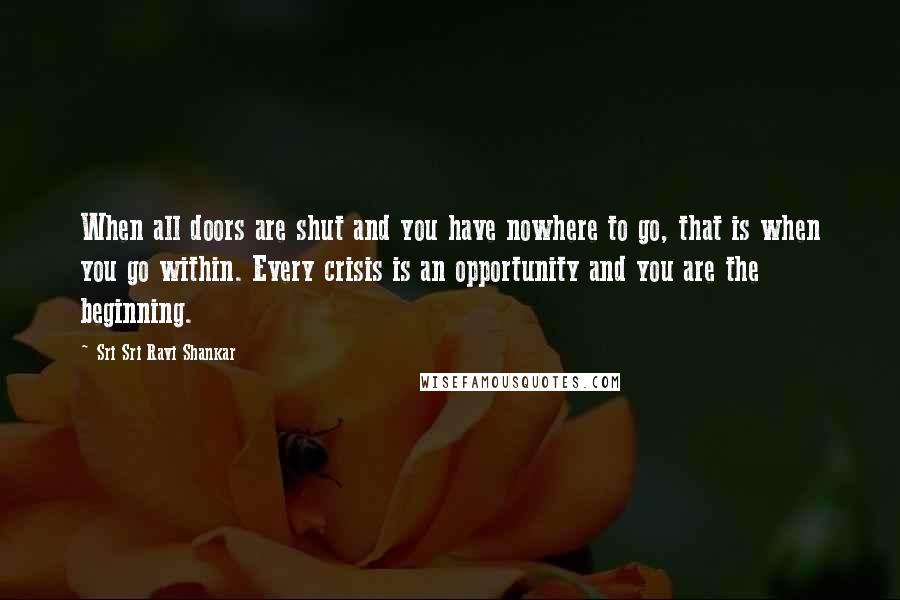 Sri Sri Ravi Shankar Quotes: When all doors are shut and you have nowhere to go, that is when you go within. Every crisis is an opportunity and you are the beginning.