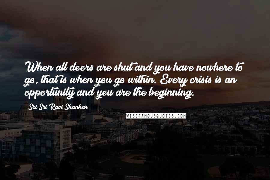 Sri Sri Ravi Shankar Quotes: When all doors are shut and you have nowhere to go, that is when you go within. Every crisis is an opportunity and you are the beginning.