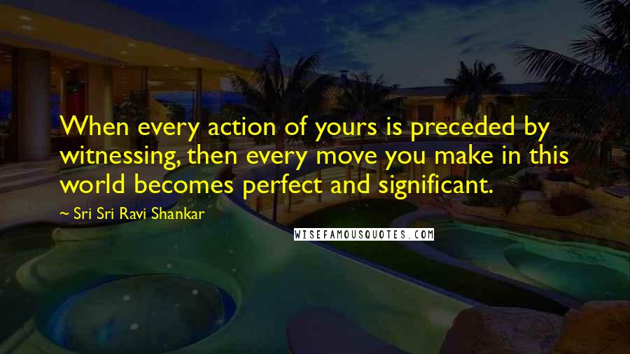 Sri Sri Ravi Shankar Quotes: When every action of yours is preceded by witnessing, then every move you make in this world becomes perfect and significant.