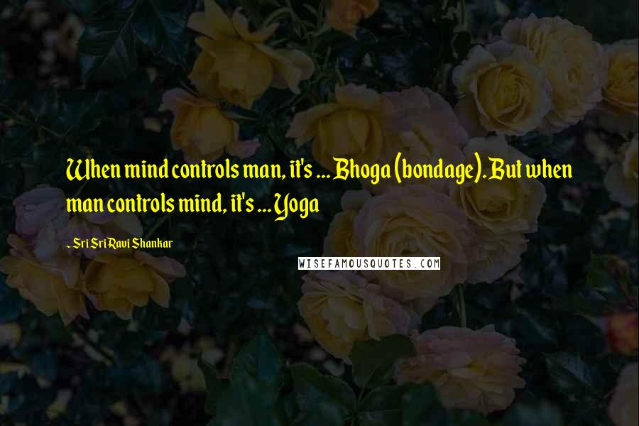 Sri Sri Ravi Shankar Quotes: When mind controls man, it's ... Bhoga (bondage). But when man controls mind, it's ... Yoga