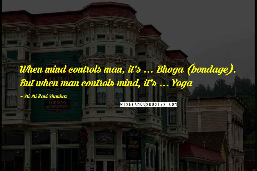 Sri Sri Ravi Shankar Quotes: When mind controls man, it's ... Bhoga (bondage). But when man controls mind, it's ... Yoga