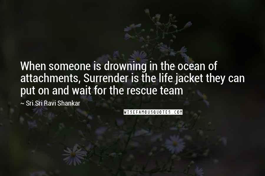 Sri Sri Ravi Shankar Quotes: When someone is drowning in the ocean of attachments, Surrender is the life jacket they can put on and wait for the rescue team