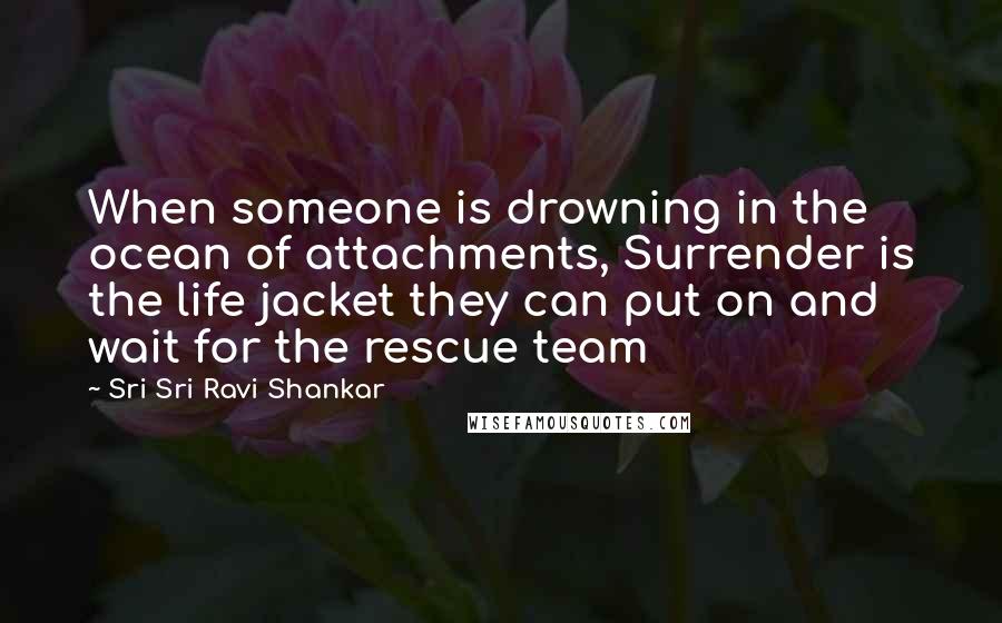 Sri Sri Ravi Shankar Quotes: When someone is drowning in the ocean of attachments, Surrender is the life jacket they can put on and wait for the rescue team