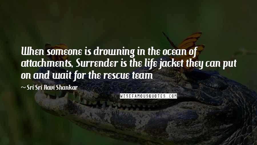 Sri Sri Ravi Shankar Quotes: When someone is drowning in the ocean of attachments, Surrender is the life jacket they can put on and wait for the rescue team