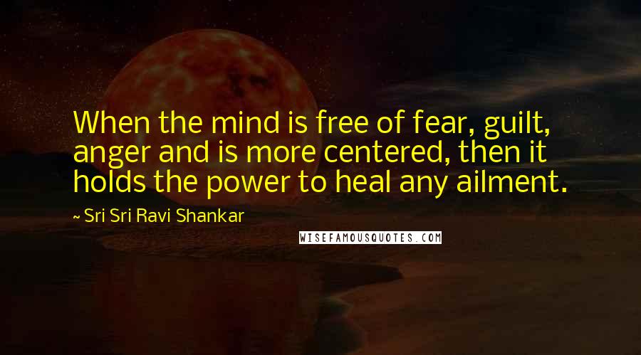 Sri Sri Ravi Shankar Quotes: When the mind is free of fear, guilt, anger and is more centered, then it holds the power to heal any ailment.