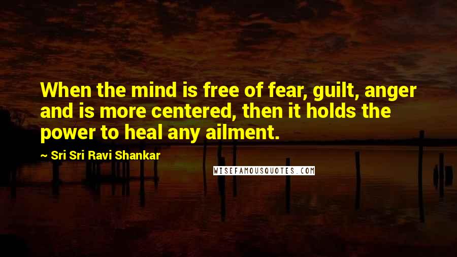 Sri Sri Ravi Shankar Quotes: When the mind is free of fear, guilt, anger and is more centered, then it holds the power to heal any ailment.