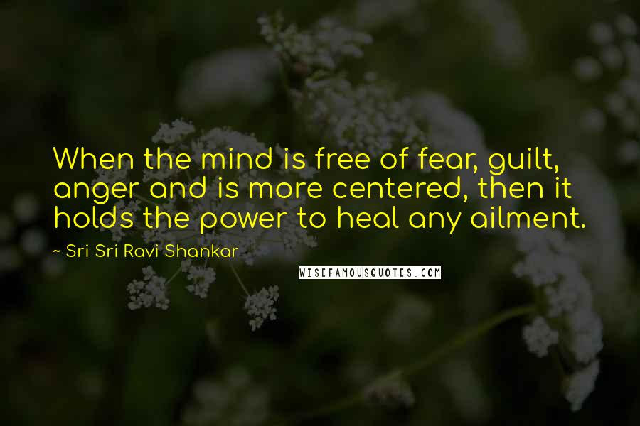 Sri Sri Ravi Shankar Quotes: When the mind is free of fear, guilt, anger and is more centered, then it holds the power to heal any ailment.