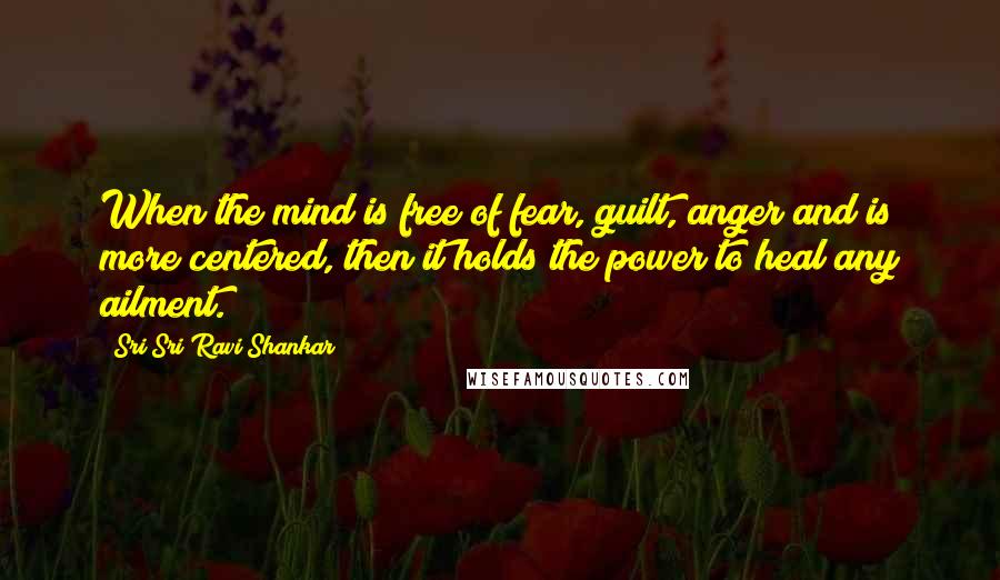 Sri Sri Ravi Shankar Quotes: When the mind is free of fear, guilt, anger and is more centered, then it holds the power to heal any ailment.