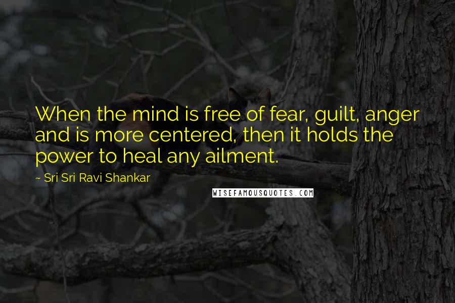 Sri Sri Ravi Shankar Quotes: When the mind is free of fear, guilt, anger and is more centered, then it holds the power to heal any ailment.