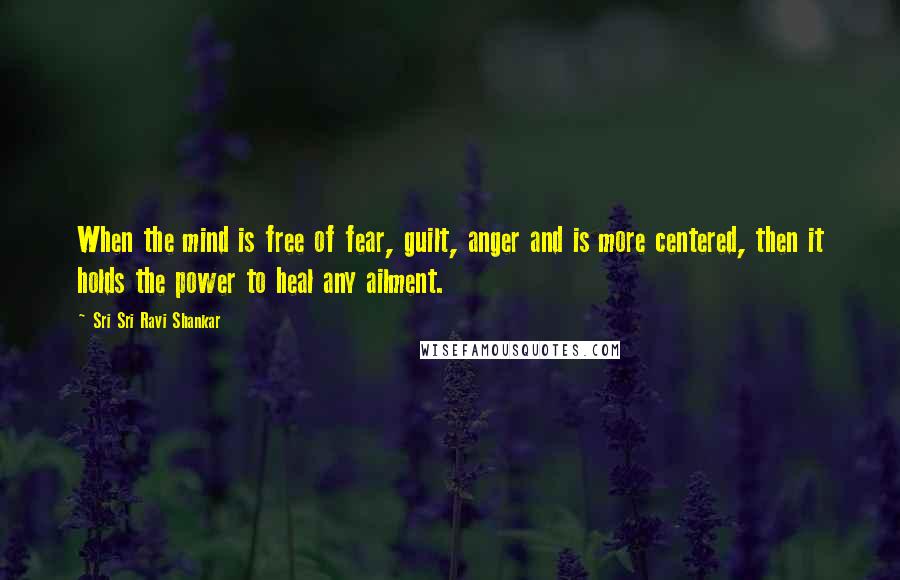 Sri Sri Ravi Shankar Quotes: When the mind is free of fear, guilt, anger and is more centered, then it holds the power to heal any ailment.