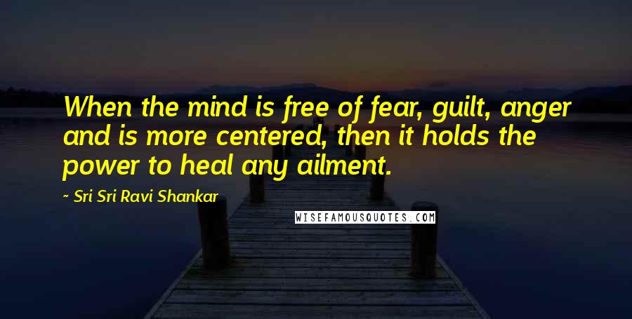 Sri Sri Ravi Shankar Quotes: When the mind is free of fear, guilt, anger and is more centered, then it holds the power to heal any ailment.