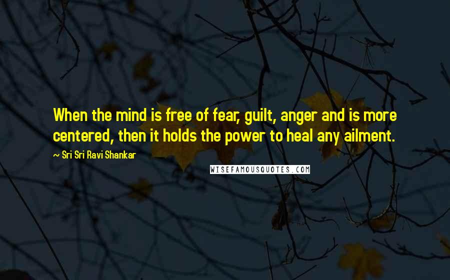 Sri Sri Ravi Shankar Quotes: When the mind is free of fear, guilt, anger and is more centered, then it holds the power to heal any ailment.