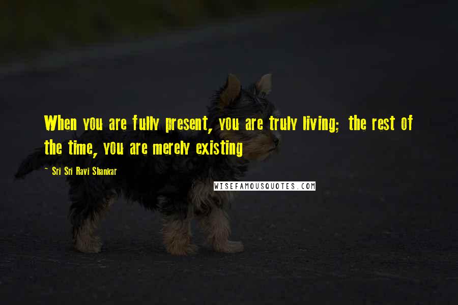 Sri Sri Ravi Shankar Quotes: When you are fully present, you are truly living; the rest of the time, you are merely existing