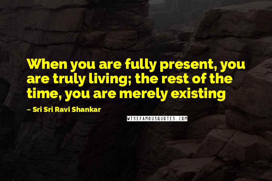 Sri Sri Ravi Shankar Quotes: When you are fully present, you are truly living; the rest of the time, you are merely existing