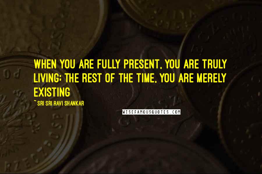 Sri Sri Ravi Shankar Quotes: When you are fully present, you are truly living; the rest of the time, you are merely existing