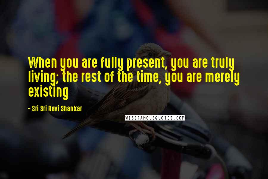 Sri Sri Ravi Shankar Quotes: When you are fully present, you are truly living; the rest of the time, you are merely existing