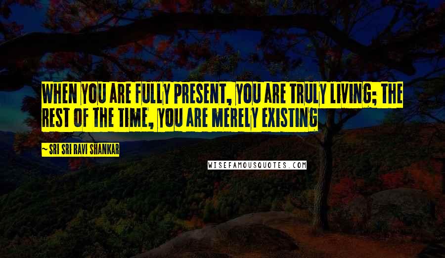 Sri Sri Ravi Shankar Quotes: When you are fully present, you are truly living; the rest of the time, you are merely existing