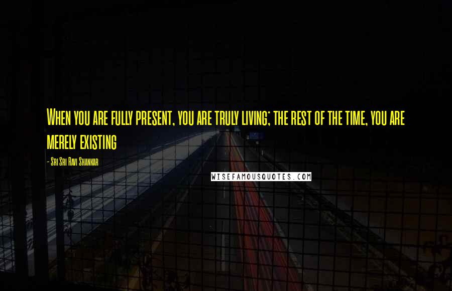 Sri Sri Ravi Shankar Quotes: When you are fully present, you are truly living; the rest of the time, you are merely existing