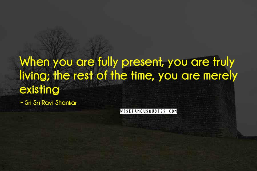 Sri Sri Ravi Shankar Quotes: When you are fully present, you are truly living; the rest of the time, you are merely existing