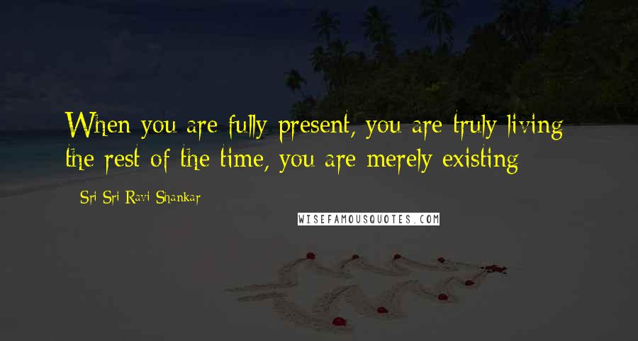 Sri Sri Ravi Shankar Quotes: When you are fully present, you are truly living; the rest of the time, you are merely existing