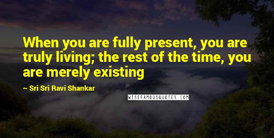 Sri Sri Ravi Shankar Quotes: When you are fully present, you are truly living; the rest of the time, you are merely existing