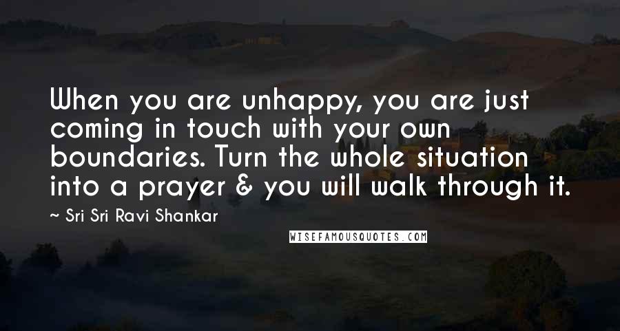 Sri Sri Ravi Shankar Quotes: When you are unhappy, you are just coming in touch with your own boundaries. Turn the whole situation into a prayer & you will walk through it.