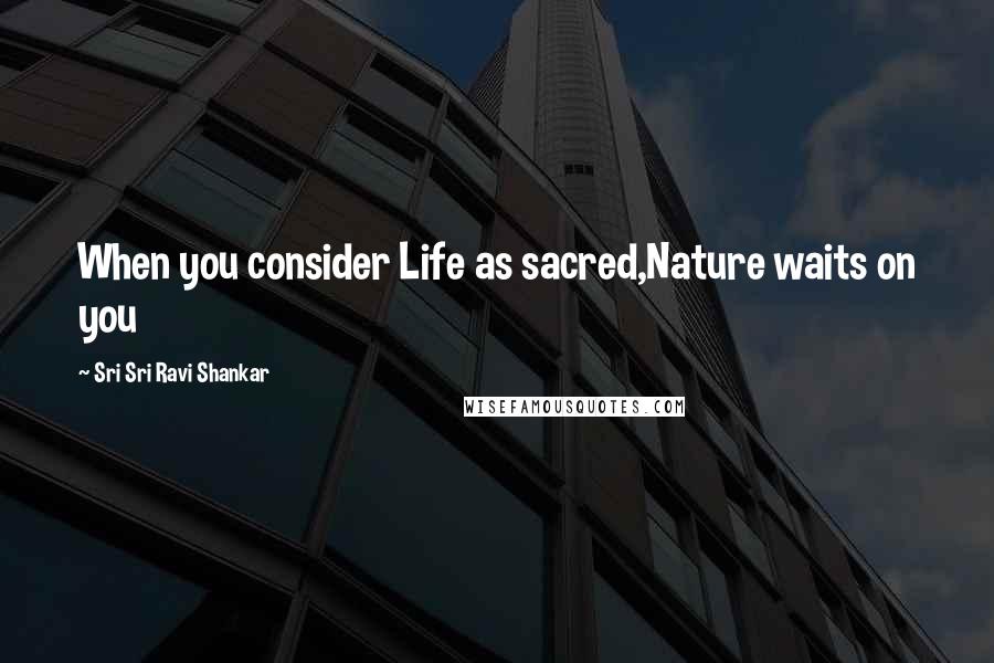 Sri Sri Ravi Shankar Quotes: When you consider Life as sacred,Nature waits on you