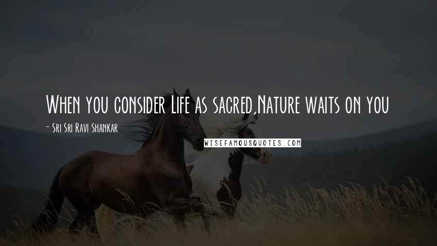 Sri Sri Ravi Shankar Quotes: When you consider Life as sacred,Nature waits on you