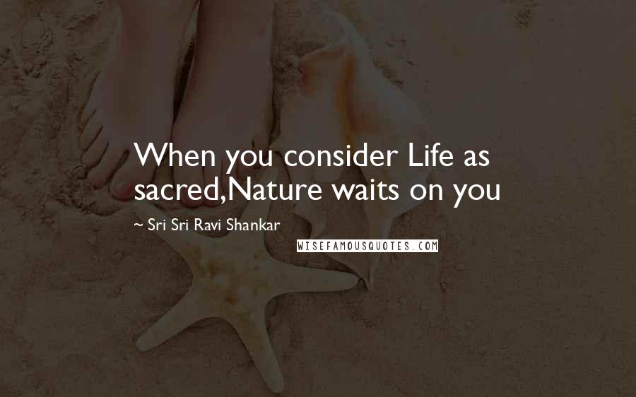 Sri Sri Ravi Shankar Quotes: When you consider Life as sacred,Nature waits on you