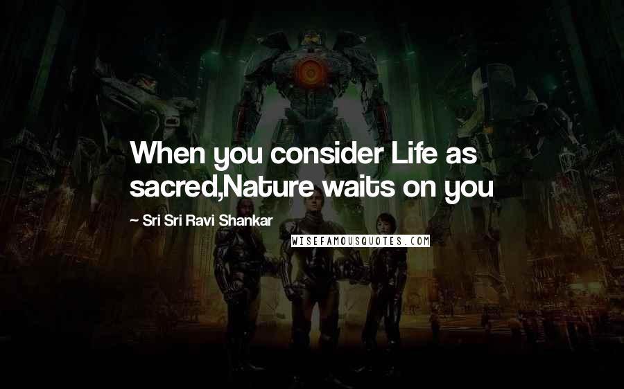 Sri Sri Ravi Shankar Quotes: When you consider Life as sacred,Nature waits on you