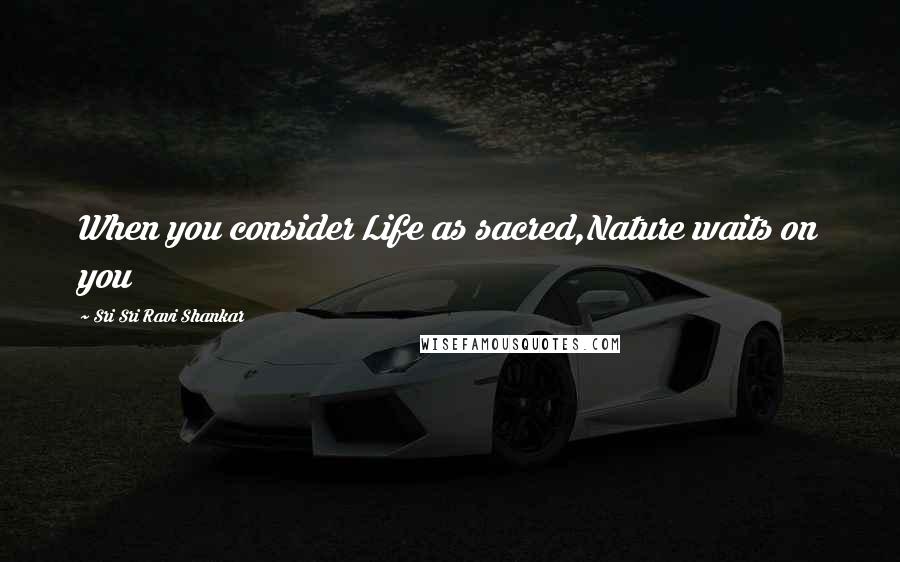 Sri Sri Ravi Shankar Quotes: When you consider Life as sacred,Nature waits on you