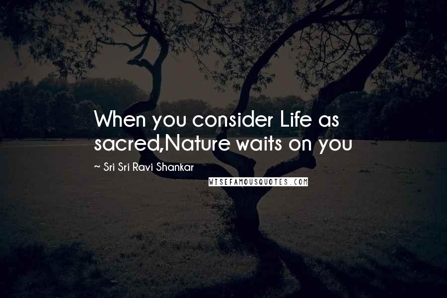 Sri Sri Ravi Shankar Quotes: When you consider Life as sacred,Nature waits on you