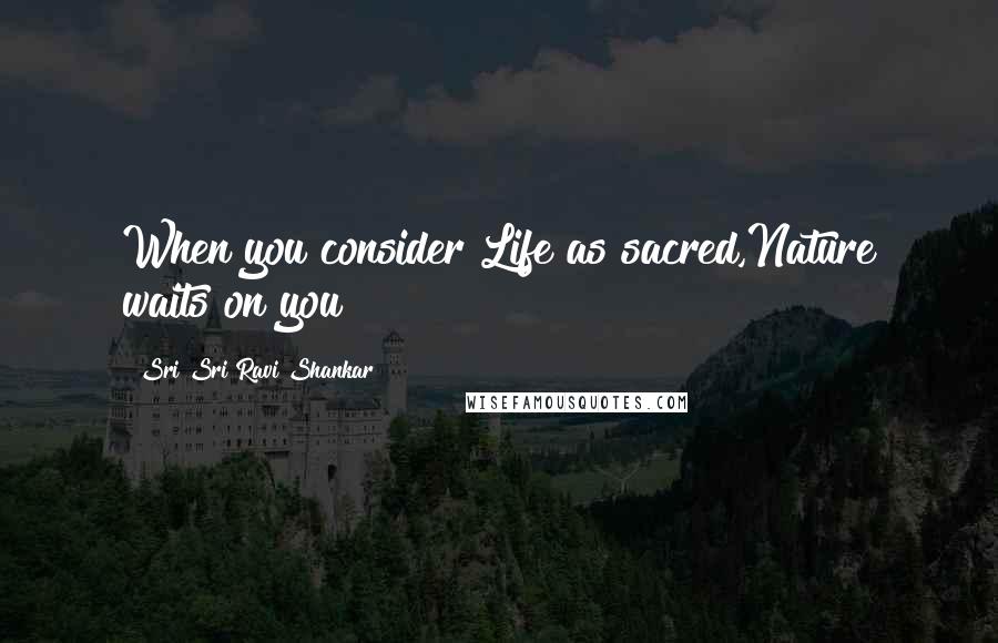 Sri Sri Ravi Shankar Quotes: When you consider Life as sacred,Nature waits on you