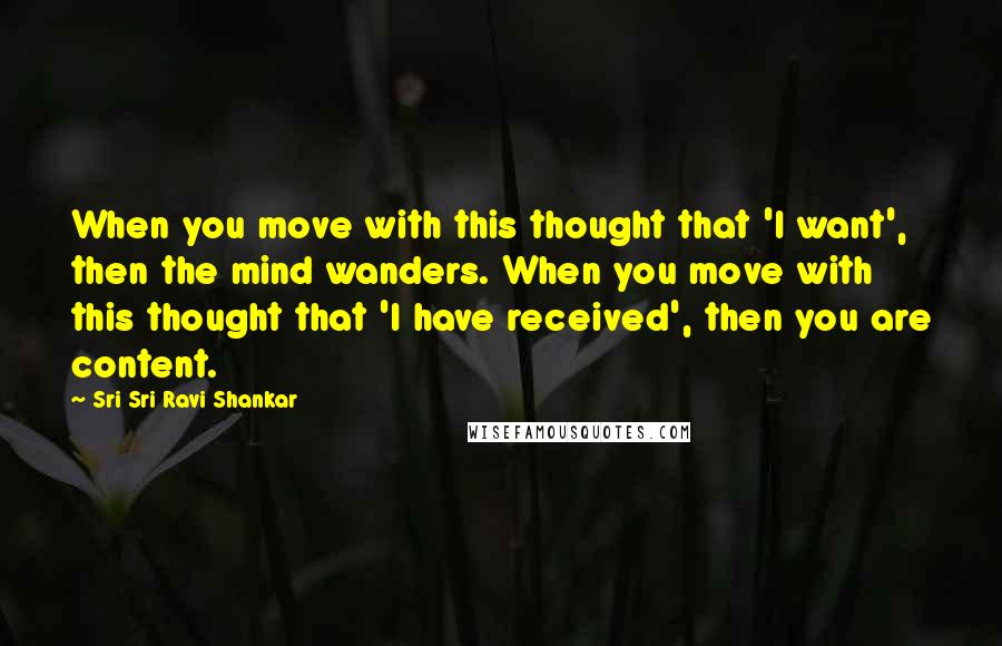 Sri Sri Ravi Shankar Quotes: When you move with this thought that 'I want', then the mind wanders. When you move with this thought that 'I have received', then you are content.