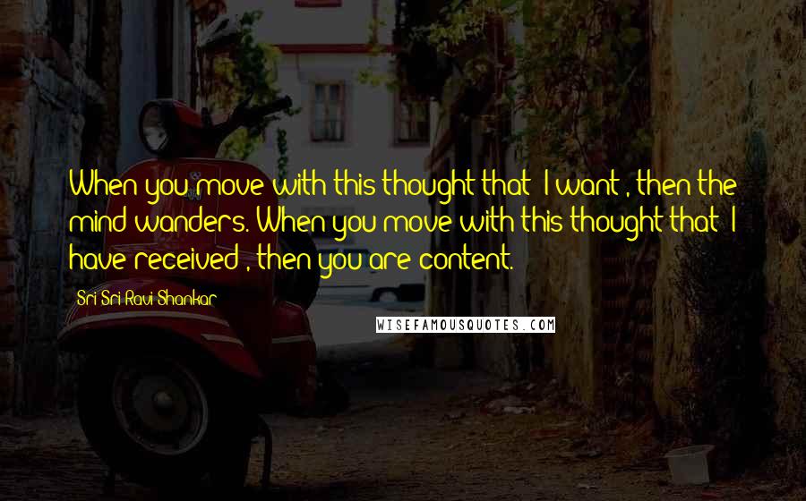 Sri Sri Ravi Shankar Quotes: When you move with this thought that 'I want', then the mind wanders. When you move with this thought that 'I have received', then you are content.