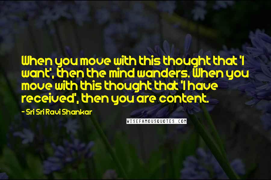 Sri Sri Ravi Shankar Quotes: When you move with this thought that 'I want', then the mind wanders. When you move with this thought that 'I have received', then you are content.