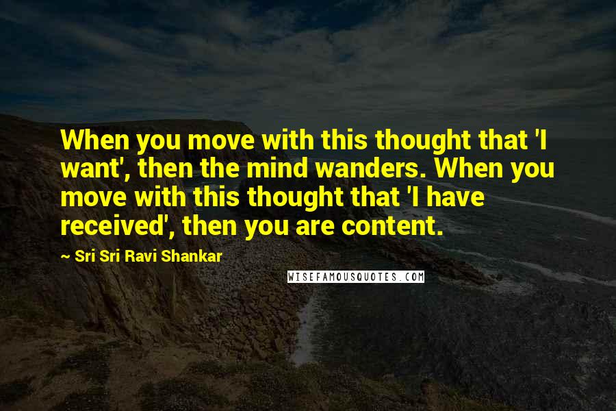 Sri Sri Ravi Shankar Quotes: When you move with this thought that 'I want', then the mind wanders. When you move with this thought that 'I have received', then you are content.