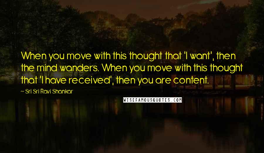 Sri Sri Ravi Shankar Quotes: When you move with this thought that 'I want', then the mind wanders. When you move with this thought that 'I have received', then you are content.