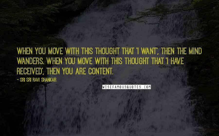 Sri Sri Ravi Shankar Quotes: When you move with this thought that 'I want', then the mind wanders. When you move with this thought that 'I have received', then you are content.