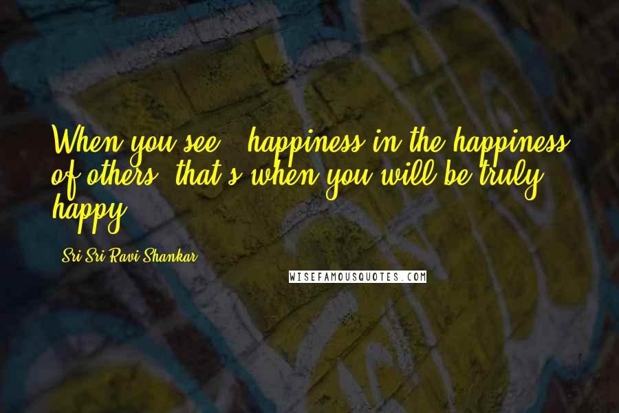 Sri Sri Ravi Shankar Quotes: When you see # happiness in the happiness of others, that's when you will be truly happy.