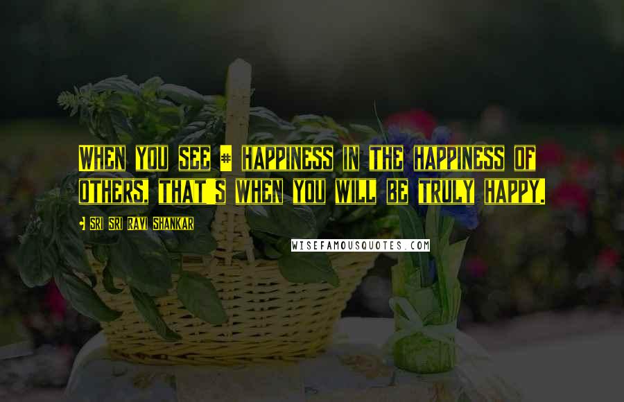 Sri Sri Ravi Shankar Quotes: When you see # happiness in the happiness of others, that's when you will be truly happy.