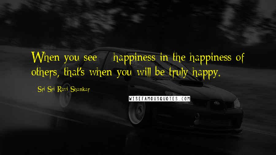 Sri Sri Ravi Shankar Quotes: When you see # happiness in the happiness of others, that's when you will be truly happy.