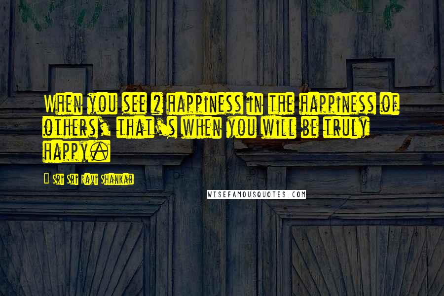 Sri Sri Ravi Shankar Quotes: When you see # happiness in the happiness of others, that's when you will be truly happy.