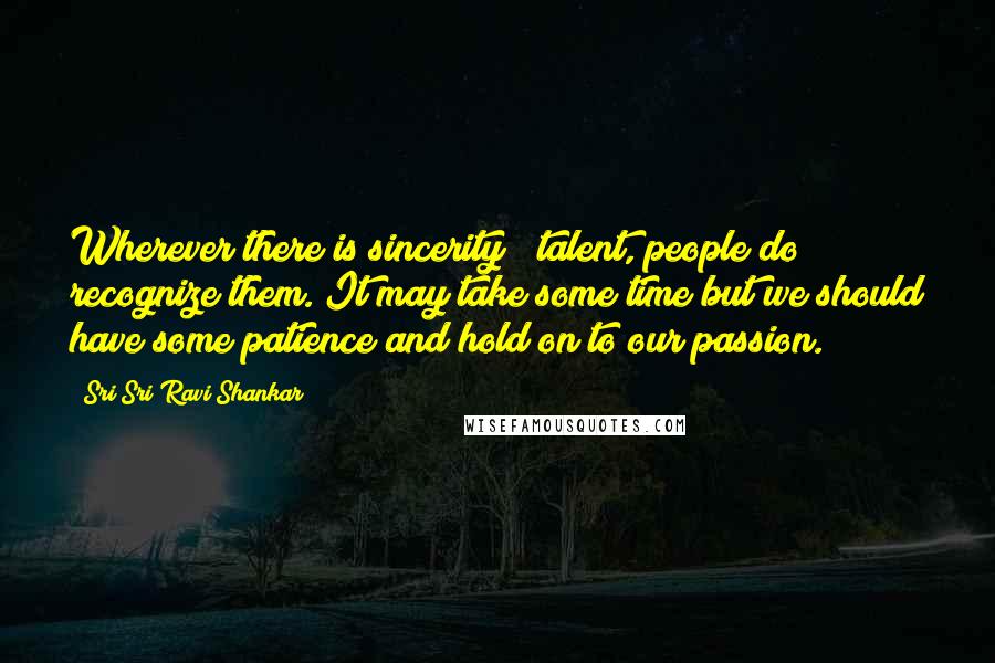 Sri Sri Ravi Shankar Quotes: Wherever there is sincerity & talent, people do recognize them. It may take some time but we should have some patience and hold on to our passion.