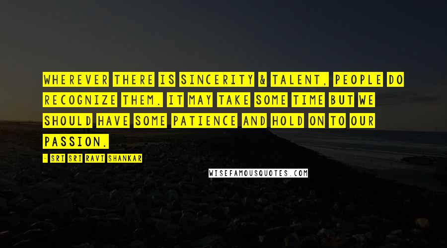 Sri Sri Ravi Shankar Quotes: Wherever there is sincerity & talent, people do recognize them. It may take some time but we should have some patience and hold on to our passion.