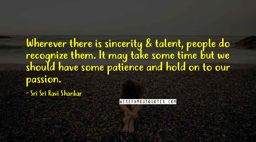 Sri Sri Ravi Shankar Quotes: Wherever there is sincerity & talent, people do recognize them. It may take some time but we should have some patience and hold on to our passion.