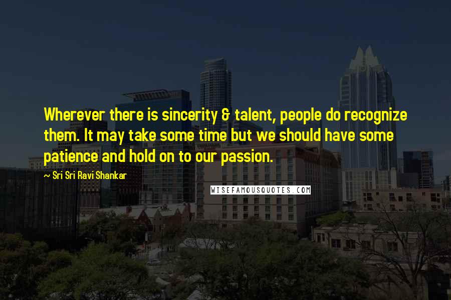 Sri Sri Ravi Shankar Quotes: Wherever there is sincerity & talent, people do recognize them. It may take some time but we should have some patience and hold on to our passion.
